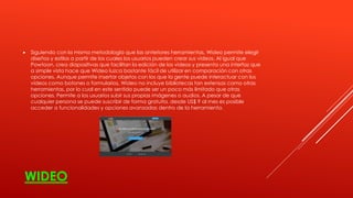 WIDEO
 Siguiendo con la misma metodología que las anteriores herramientas, Wideo permite elegir
diseños y estilos a partir de los cuales los usuarios pueden crear sus videos. Al igual que
Powtoon, crea diapositivas que facilitan la edición de los videos y presenta una interfaz que
a simple vista hace que Wideo luzca bastante fácil de utilizar en comparación con otras
opciones. Aunque permite insertar objetos con los que la gente puede interactuar con los
videos como botones o formularios, Wideo no incluye bibliotecas tan extensas como otras
herramientas, por lo cual en este sentido puede ser un poco más limitado que otras
opciones. Permite a los usuarios subir sus propias imágenes o audios. A pesar de que
cualquier persona se puede suscribir de forma gratuita, desde US$ 9 al mes es posible
acceder a funcionalidades y opciones avanzadas dentro de la herramienta.
 