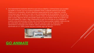 GO ANIMATE
 Una herramienta bastante atractiva que incluye diseños y animaciones que pueden
ayudarle a causar una muy buena impresión entre cualquier persona que tenga
interés en su compañía. Al estar diseñada especialmente para negocios, incluye
caracteres que se ajustan muy bien a las necesidades de las empresas. Una vez el
usuario se registra y accede a crear su primer video, la herramienta le va explicando
paso a paso algunas de los principales aspectos que se deben tener en cuenta a la
hora de realizar los videos. Algo interesante es que Go Animate es muy flexible en
cuanto a las animaciones y el tipo de movimientos que pueden realizar cada uno de
los caracteres que permite insertar, todo esto ayuda a que sin duda sea una
herramienta avanzada para realizar videos animados pero que asimismo
dominarla en un 100% puede requerir invertirle algo de tiempo.
 