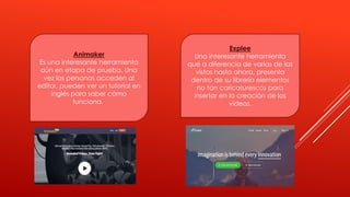 Animaker
Es una interesante herramienta
aún en etapa de prueba. Una
vez las personas acceden al
editor, pueden ver un tutorial en
inglés para saber cómo
funciona.
Explee
Una interesante herramienta
que a diferencia de varias de las
vistas hasta ahora, presenta
dentro de su librería elementos
no tan caricaturescos para
insertar en la creación de los
videos.
 