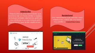 VideoScribe
VideoScribe es una herramienta que
funciona de un modo similar a Explee,
e incluye también elementos gráficos
muy similares a los que incluye esta
herramienta que recién explicamos.
Renderforest
Una herramienta que permite crear
interesantes videos de una forma
muy similar a MakeWebVideo.
 