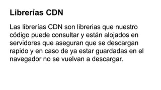 Librerías CDN 
Las librerías CDN son librerias que nuestro 
código puede consultar y están alojados en 
servidores que aseguran que se descargan 
rapido y en caso de ya estar guardadas en el 
navegador no se vuelvan a descargar. 
 
