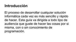 Introducción 
El proceso de desarrollar cualquier solución 
informática cada vez es más sencillo y rápido 
de hacer. Esta guía va dirigida a todo tipo de 
audiencia que guste de hacer las cosas por si 
misma, con o sin conocimiento de 
programación. 
 