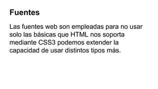 Fuentes 
Las fuentes web son empleadas para no usar 
solo las básicas que HTML nos soporta 
mediante CSS3 podemos extender la 
capacidad de usar distintos tipos más. 
 