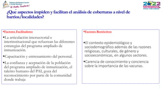 ¿Qué aspectos impiden y facilitan el análisis de coberturas a nivel de
barrios/localidades?
Factores Restrictivos
El contexto epidemiológico y
sociodemográfico además de las razones
religiosas, culturales, de género y
socioeconómicas, en algunos sectores.
Carencia de conocimiento y conciencia
sobre la importancia de las vacunas.
Factores Facilitadores
La articulación intersectorial e
interinstitucional que refuerzan las diferentes
estrategias del programa ampliado de
inmunización.
Capacitación y entrenamiento del personal.
La confianza y aceptación de la población
del programa ampliado de inmunización, el
talento humano del PAI, goza del
reconocimiento por parte de la comunidad
donde trabaja
 