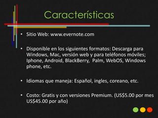 Características
• Sitio Web: www.evernote.com

• Disponible en los siguientes formatos: Descarga para
  Windows, Mac, versión web y para teléfonos móviles;
  Iphone, Android, BlackBerry, Palm, WebOS, Windows
  phone, etc.

• Idiomas que maneja: Español, ingles, coreano, etc.

• Costo: Gratis y con versiones Premium. (US$5.00 por mes
  US$45.00 por año)
 