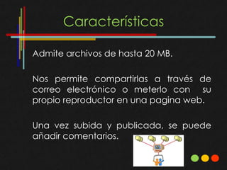Características

Admite archivos de hasta 20 MB.

Nos permite compartirlas a través de
correo electrónico o meterlo con su
propio reproductor en una pagina web.

Una vez subida y publicada, se puede
añadir comentarios.
 