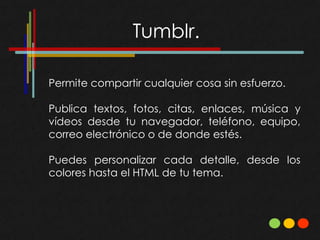 Permite compartir cualquier cosa sin esfuerzo.

Publica textos, fotos, citas, enlaces, música y
vídeos desde tu navegador, teléfono, equipo,
correo electrónico o de donde estés.

Puedes personalizar cada detalle, desde los
colores hasta el HTML de tu tema.
 