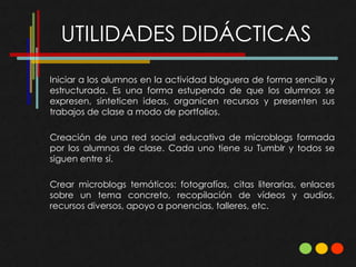 UTILIDADES DIDÁCTICAS
Iniciar a los alumnos en la actividad bloguera de forma sencilla y
estructurada. Es una forma estupenda de que los alumnos se
expresen, sinteticen ideas, organicen recursos y presenten sus
trabajos de clase a modo de portfolios.

Creación de una red social educativa de microblogs formada
por los alumnos de clase. Cada uno tiene su Tumblr y todos se
siguen entre sí.

Crear microblogs temáticos: fotografías, citas literarias, enlaces
sobre un tema concreto, recopilación de vídeos y audios,
recursos diversos, apoyo a ponencias, talleres, etc.
 