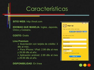 Características

SITIO WEB: http://linoit.com

IDIOMAS QUE MANEJA: Ingles, Japonés,
Chino y Coreano.

COSTO: Gratis

Lino Premium
     Suscripción con tarjeta de crédito: 3
    dlls al mes .
     Para iPhone / iPad: 2.99 dlls al mes
    y 29.99 dlls al año.
     Aplicación android: 2.99 dlls al mes
    y 29.99 dlls al año.

DISPONIBILIDAD: En línea
 