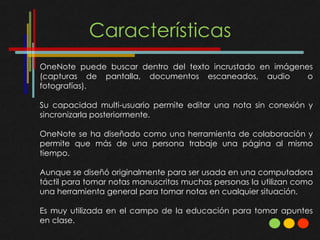 Características
OneNote puede buscar dentro del texto incrustado en imágenes
(capturas de pantalla, documentos escaneados, audio        o
fotografías).

Su capacidad multi-usuario permite editar una nota sin conexión y
sincronizarla posteriormente.

OneNote se ha diseñado como una herramienta de colaboración y
permite que más de una persona trabaje una página al mismo
tiempo.

Aunque se diseñó originalmente para ser usada en una computadora
táctil para tomar notas manuscritas muchas personas la utilizan como
una herramienta general para tomar notas en cualquier situación.

Es muy utilizada en el campo de la educación para tomar apuntes
en clase.
 