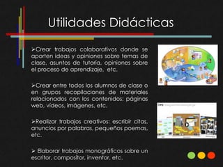 Utilidades Didácticas
Crear trabajos colaborativos donde se
aporten ideas y opiniones sobre temas de
clase, asuntos de tutoría, opiniones sobre
el proceso de aprendizaje, etc.

Crear entre todos los alumnos de clase o
en grupos recopilaciones de materiales
relacionados con los contenidos: páginas
web, vídeos, imágenes, etc.

Realizar trabajos creativos: escribir citas,
anuncios por palabras, pequeños poemas,
etc.

 Elaborar trabajos monográficos sobre un
escritor, compositor, inventor, etc.
 