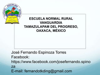 José Fernando Espinoza Torres
Facebook:
https://www.facebook.com/josefernando.spino
za
E-mail: fernandotkding@gmail.com
ESCUELA NORMAL RURAL
VANGUARDIA
TAMAZULAPAM DEL PROGRESO,
OAXACA, MÉXICO
 