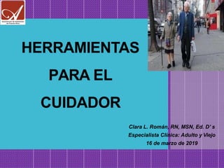 HERRAMIENTAS
PARA EL
CUIDADOR
Clara L. Román, RN, MSN, Ed. D’ s
Especialista Clínica: Adulto y Viejo
16 de marzo de 2019
 