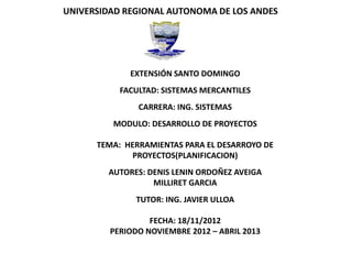 UNIVERSIDAD REGIONAL AUTONOMA DE LOS ANDES




             EXTENSIÓN SANTO DOMINGO
           FACULTAD: SISTEMAS MERCANTILES
               CARRERA: ING. SISTEMAS
         MODULO: DESARROLLO DE PROYECTOS

      TEMA: HERRAMIENTAS PARA EL DESARROYO DE
             PROYECTOS(PLANIFICACION)
        AUTORES: DENIS LENIN ORDOÑEZ AVEIGA
                  MILLIRET GARCIA
               TUTOR: ING. JAVIER ULLOA

                  FECHA: 18/11/2012
         PERIODO NOVIEMBRE 2012 – ABRIL 2013
 