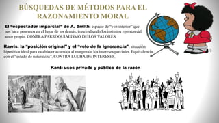 El “espectador imparcial” de A. Smith: especie de “voz interior” que
nos hace ponernos en el lugar de los demás, trascendiendo los instintos egoístas del
amor propio. CONTRA PARROQUIALISMO DE LOS VALORES.
Rawls: la “posición original” y el “velo de la ignorancia”: situación
hipotética ideal para establecer acuerdos al margen de los intereses parciales. Equivalencia
con el “estado de naturaleza”. CONTRA LUCHA DE INTERESES.
BÚSQUEDAS DE MÉTODOS PARA EL
RAZONAMIENTO MORAL
Kant: usos privado y público de la razón
 