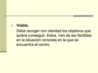 2. Viable.
   Debe recoger con claridad los objetivos que
   quiere conseguir. Estos han de ser factibles
   en la situación concreta en la que se
   encuentra el centro.
 