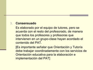 3.   Consensuado
     Es elaborado por el equipo de tutores, pero se
     acuerda con el resto del profesorado, de manera
     que todos los profesores y profesoras que
     intervienen en un grupo-clase hayan acordado el
     contenido del PAT.
     [Es importante señalar que Orientación y Tutoría
     debe trabajar coordinadamente con los servicios de
     Orientación educativa para la elaboración e
     implementación del PAT]
 