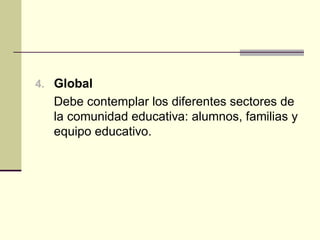 4. Global
  Debe contemplar los diferentes sectores de
  la comunidad educativa: alumnos, familias y
  equipo educativo.
 