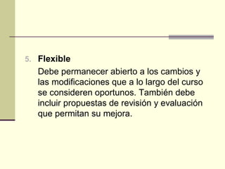 5. Flexible
   Debe permanecer abierto a los cambios y
   las modificaciones que a lo largo del curso
   se consideren oportunos. También debe
   incluir propuestas de revisión y evaluación
   que permitan su mejora.
 