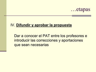 …etapas

IV. Difundir y aprobar la propuesta

  Dar a conocer el PAT entre los profesores e
  introducir las correcciones y aportaciones
  que sean necesarias
 