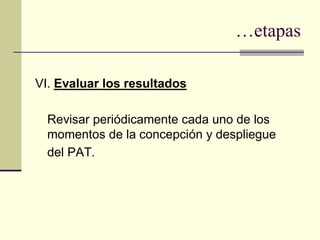…etapas

VI. Evaluar los resultados

  Revisar periódicamente cada uno de los
  momentos de la concepción y despliegue
  del PAT.
 