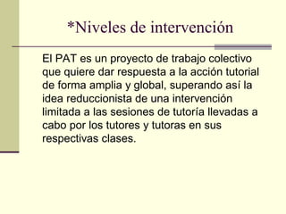 *Niveles de intervención
El PAT es un proyecto de trabajo colectivo
que quiere dar respuesta a la acción tutorial
de forma amplia y global, superando así la
idea reduccionista de una intervención
limitada a las sesiones de tutoría llevadas a
cabo por los tutores y tutoras en sus
respectivas clases.
 