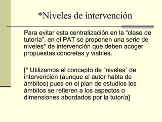 *Niveles de intervención
Para evitar esta centralización en la “clase de
tutoría”, en el PAT se proponen una serie de
niveles* de intervención que deben acoger
propuestas concretas y viables.

[* Utilizamos el concepto de “niveles” de
intervención (aunque el autor habla de
ámbitos) pues en el plan de estudios los
ámbitos se refieren a los aspectos o
dimensiones abordados por la tutoría]
 