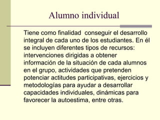 Alumno individual
Tiene como finalidad conseguir el desarrollo
integral de cada uno de los estudiantes. En él
se incluyen diferentes tipos de recursos:
intervenciones dirigidas a obtener
información de la situación de cada alumnos
en el grupo, actividades que pretenden
potenciar actitudes participativas, ejercicios y
metodologías para ayudar a desarrollar
capacidades individuales, dinámicas para
favorecer la autoestima, entre otras.
 