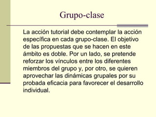Grupo-clase
La acción tutorial debe contemplar la acción
específica en cada grupo-clase. El objetivo
de las propuestas que se hacen en este
ámbito es doble. Por un lado, se pretende
reforzar los vínculos entre los diferentes
miembros del grupo y, por otro, se quieren
aprovechar las dinámicas grupales por su
probada eficacia para favorecer el desarrollo
individual.
 