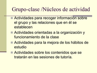 Grupo-clase /Núcleos de actividad
 Actividades para recoger información sobre
  el grupo y las relaciones que en él se
  establecen
 Actividades orientadas a la organización y
  funcionamiento de la clase
 Actividades para la mejora de los hábitos de
  estudio
 Actividades sobre los contenidos que se
  tratarán en las sesiones de tutoría.
 