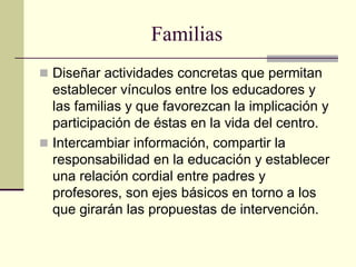 Familias
 Diseñar actividades concretas que permitan
  establecer vínculos entre los educadores y
  las familias y que favorezcan la implicación y
  participación de éstas en la vida del centro.
 Intercambiar información, compartir la
  responsabilidad en la educación y establecer
  una relación cordial entre padres y
  profesores, son ejes básicos en torno a los
  que girarán las propuestas de intervención.
 