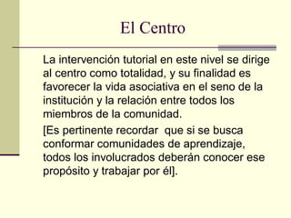El Centro
La intervención tutorial en este nivel se dirige
al centro como totalidad, y su finalidad es
favorecer la vida asociativa en el seno de la
institución y la relación entre todos los
miembros de la comunidad.
[Es pertinente recordar que si se busca
conformar comunidades de aprendizaje,
todos los involucrados deberán conocer ese
propósito y trabajar por él].
 