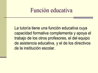Función educativa

La tutoría tiene una función educativa cuya
capacidad formativa complementa y apoya el
trabajo de los otros profesores, el del equipo
de asistencia educativa, y el de los directivos
de la institución escolar.
 