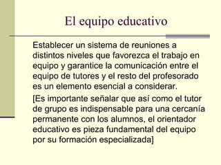 El equipo educativo
Establecer un sistema de reuniones a
distintos niveles que favorezca el trabajo en
equipo y garantice la comunicación entre el
equipo de tutores y el resto del profesorado
es un elemento esencial a considerar.
[Es importante señalar que así como el tutor
de grupo es indispensable para una cercanía
permanente con los alumnos, el orientador
educativo es pieza fundamental del equipo
por su formación especializada]
 