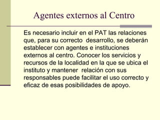 Agentes externos al Centro
Es necesario incluir en el PAT las relaciones
que, para su correcto desarrollo, se deberán
establecer con agentes e instituciones
externos al centro. Conocer los servicios y
recursos de la localidad en la que se ubica el
instituto y mantener relación con sus
responsables puede facilitar el uso correcto y
eficaz de esas posibilidades de apoyo.
 