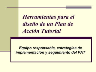 Herramientas para el
   diseño de un Plan de
   Acción Tutorial

  Equipo responsable, estrategias de
implementación y seguimiento del PAT
 