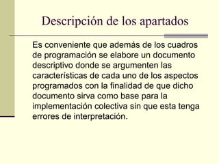 Descripción de los apartados
Es conveniente que además de los cuadros
de programación se elabore un documento
descriptivo donde se argumenten las
características de cada uno de los aspectos
programados con la finalidad de que dicho
documento sirva como base para la
implementación colectiva sin que esta tenga
errores de interpretación.
 