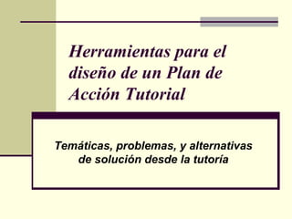 Herramientas para el
  diseño de un Plan de
  Acción Tutorial

Temáticas, problemas, y alternativas
   de solución desde la tutoría
 