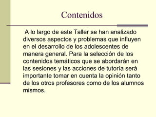 Contenidos
 A lo largo de este Taller se han analizado
diversos aspectos y problemas que influyen
en el desarrollo de los adolescentes de
manera general. Para la selección de los
contenidos temáticos que se abordarán en
las sesiones y las acciones de tutoría será
importante tomar en cuenta la opinión tanto
de los otros profesores como de los alumnos
mismos.
 