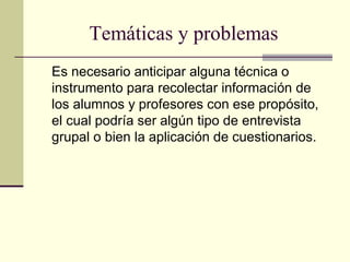Temáticas y problemas
Es necesario anticipar alguna técnica o
instrumento para recolectar información de
los alumnos y profesores con ese propósito,
el cual podría ser algún tipo de entrevista
grupal o bien la aplicación de cuestionarios.
 