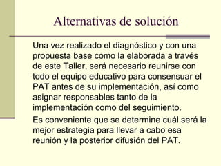 Alternativas de solución
Una vez realizado el diagnóstico y con una
propuesta base como la elaborada a través
de este Taller, será necesario reunirse con
todo el equipo educativo para consensuar el
PAT antes de su implementación, así como
asignar responsables tanto de la
implementación como del seguimiento.
Es conveniente que se determine cuál será la
mejor estrategia para llevar a cabo esa
reunión y la posterior difusión del PAT.
 