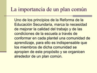 La importancia de un plan común
 Uno de los principios de la Reforma de la
 Educación Secundaria, marca la necesidad
 de mejorar la calidad del trabajo y de las
 condiciones de la escuela a través de
 conformar en cada plantel una comunidad de
 aprendizaje, para ello es indispensable que
 los miembros de dicha comunidad se
 apropien de este propósito y se organicen
 alrededor de un plan común.
 