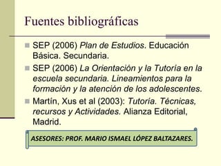 Fuentes bibliográficas
 SEP (2006) Plan de Estudios. Educación
  Básica. Secundaria.
 SEP (2006) La Orientación y la Tutoría en la
  escuela secundaria. Lineamientos para la
  formación y la atención de los adolescentes.
 Martín, Xus et al (2003): Tutoría. Técnicas,
  recursos y Actividades. Alianza Editorial,
  Madrid.
 ASESORES: PROF. MARIO ISMAEL LÓPEZ BALTAZARES.
 