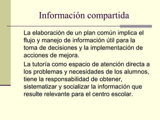 Información compartida
La elaboración de un plan común implica el
flujo y manejo de información útil para la
toma de decisiones y la implementación de
acciones de mejora.
La tutoría como espacio de atención directa a
los problemas y necesidades de los alumnos,
tiene la responsabilidad de obtener,
sistematizar y socializar la información que
resulte relevante para el centro escolar.
 