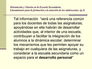 Orientación y Tutoría en la Escuela Secundaria.
Lineamientos para la formación y la atención de los adolescentes. (p.5)


   Tal información “será una referencia común
   para los docentes de todas las asignaturas;
   apoyándose en ella habrán de desarrollar
   actividades que, al interior de una escuela,
   contribuyan a facilitar la integración de los
   alumnos a la dinámica escolar; determinar
   los mecanismos que les permiten apoyar su
   trabajo en cualquiera de las asignaturas, y
   considerar a la escuela secundaria como un
   espacio para el desarrollo personal”
 