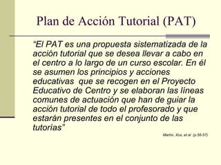 Plan de Acción Tutorial (PAT)
“El PAT es una propuesta sistematizada de la
acción tutorial que se desea llevar a cabo en
el centro a lo largo de un curso escolar. En él
se asumen los principios y acciones
educativas que se recogen en el Proyecto
Educativo de Centro y se elaboran las líneas
comunes de actuación que han de guiar la
acción tutorial de todo el profesorado y que
estarán presentes en el conjunto de las
tutorías”
                                   Martín, Xus, et al (p.56-57)
 