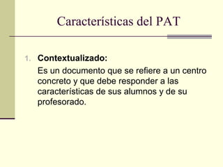 Características del PAT

1. Contextualizado:
  Es un documento que se refiere a un centro
  concreto y que debe responder a las
  características de sus alumnos y de su
  profesorado.
 