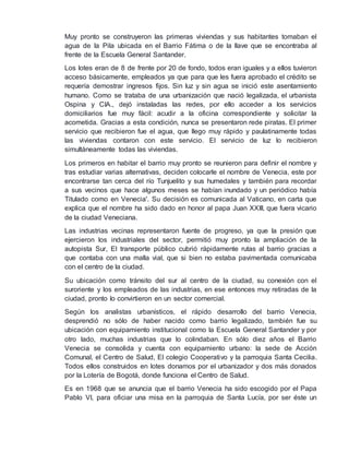 Muy pronto se construyeron las primeras viviendas y sus habitantes tomaban el 
agua de la Pila ubicada en el Barrio Fátima o de la llave que se encontraba al 
frente de la Escuela General Santander. 
Los lotes eran de 8 de frente por 20 de fondo, todos eran iguales y a ellos tuvieron 
acceso básicamente, empleados ya que para que les fuera aprobado el crédito se 
requería demostrar ingresos fijos. Sin luz y sin agua se inició este asentamiento 
humano. Como se trataba de una urbanización que nació legalizada, el urbanista 
Ospina y CIA., dejó instaladas las redes, por ello acceder a los servicios 
domiciliarios fue muy fácil: acudir a la oficina correspondiente y solicitar la 
acometida. Gracias a esta condición, nunca se presentaron rede piratas. El primer 
servicio que recibieron fue el agua, que llego muy rápido y paulatinamente todas 
las viviendas contaron con este servicio. El servicio de luz lo recibieron 
simultáneamente todas las viviendas. 
Los primeros en habitar el barrio muy pronto se reunieron para definir el nombre y 
tras estudiar varias alternativas, deciden colocarle el nombre de Venecia, este por 
encontrarse tan cerca del río Tunjuelito y sus humedales y también para recordar 
a sus vecinos que hace algunos meses se habían inundado y un periódico había 
Titulado como en Venecia'. Su decisión es comunicada al Vaticano, en carta que 
explica que el nombre ha sido dado en honor al papa Juan XXIII, que fuera vicario 
de la ciudad Veneciana. 
Las industrias vecinas representaron fuente de progreso, ya que la presión que 
ejercieron los industriales del sector, permitió muy pronto la ampliación de la 
autopista Sur, El transporte público cubrió rápidamente rutas al barrio gracias a 
que contaba con una malla vial, que si bien no estaba pavimentada comunicaba 
con el centro de la ciudad. 
Su ubicación como tránsito del sur al centro de la ciudad, su conexión con el 
suroriente y los empleados de las industrias, en ese entonces muy retiradas de la 
ciudad, pronto lo convirtieron en un sector comercial. 
Según los analistas urbanísticos, el rápido desarrollo del barrio Venecia, 
desprendió no sólo de haber nacido como barrio legalizado, también fue su 
ubicación con equipamiento institucional como la Escuela General Santander y por 
otro lado, muchas industrias que lo colindaban. En sólo diez años el Barrio 
Venecia se consolida y cuenta con equipamiento urbano: la sede de Acción 
Comunal, el Centro de Salud, El colegio Cooperativo y la parroquia Santa Cecilia. 
Todos ellos construidos en lotes donamos por el urbanizador y dos más donados 
por la Lotería de Bogotá, donde funciona el Centro de Salud. 
Es en 1968 que se anuncia que el barrio Venecia ha sido escogido por el Papa 
Pablo VI, para oficiar una misa en la parroquia de Santa Lucía, por ser éste un 
 