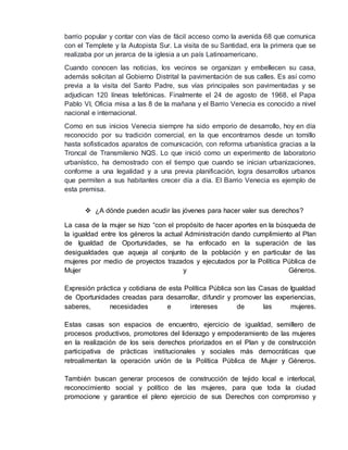 barrio popular y contar con vías de fácil acceso como la avenida 68 que comunica 
con el Templete y la Autopista Sur. La visita de su Santidad, era la primera que se 
realizaba por un jerarca de la iglesia a un país Latinoamericano. 
Cuando conocen las noticias, los vecinos se organizan y embellecen su casa, 
además solicitan al Gobierno Distrital la pavimentación de sus calles. Es así como 
previa a la visita del Santo Padre, sus vías principales son pavimentadas y se 
adjudican 120 líneas telefónicas. Finalmente el 24 de agosto de 1968, el Papa 
Pablo VI, Oficia misa a las 8 de la mañana y el Barrio Venecia es conocido a nivel 
nacional e internacional. 
Como en sus inicios Venecia siempre ha sido emporio de desarrollo, hoy en día 
reconocido por su tradición comercial, en la que encontramos desde un tornillo 
hasta sofisticados aparatos de comunicación, con reforma urbanística gracias a la 
Troncal de Transmilenio NQS. Lo que inició como un experimento de laboratorio 
urbanístico, ha demostrado con el tiempo que cuando se inician urbanizaciones, 
conforme a una legalidad y a una previa planificación, logra desarrollos urbanos 
que permiten a sus habitantes crecer día a día. El Barrio Venecia es ejemplo de 
esta premisa. 
 ¿A dónde pueden acudir las jóvenes para hacer valer sus derechos? 
La casa de la mujer se hizo “con el propósito de hacer aportes en la búsqueda de 
la igualdad entre los géneros la actual Administración dando cumplimiento al Plan 
de Igualdad de Oportunidades, se ha enfocado en la superación de las 
desigualdades que aqueja al conjunto de la población y en particular de las 
mujeres por medio de proyectos trazados y ejecutados por la Política Pública de 
Mujer y Géneros. 
Expresión práctica y cotidiana de esta Política Pública son las Casas de Igualdad 
de Oportunidades creadas para desarrollar, difundir y promover las experiencias, 
saberes, necesidades e intereses de las mujeres. 
Estas casas son espacios de encuentro, ejercicio de igualdad, semillero de 
procesos productivos, promotores del liderazgo y empoderamiento de las mujeres 
en la realización de los seis derechos priorizados en el Plan y de construcción 
participativa de prácticas institucionales y sociales más democráticas que 
retroalimentan la operación unión de la Política Pública de Mujer y Géneros. 
También buscan generar procesos de construcción de tejido local e interlocal, 
reconocimiento social y político de las mujeres, para que toda la ciudad 
promocione y garantice el pleno ejercicio de sus Derechos con compromiso y 
 