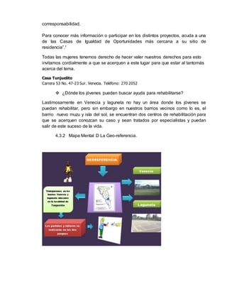 corresponsabilidad. 
Para conocer más información o participar en los distintos proyectos, acuda a una 
de las Casas de Igualdad de Oportunidades más cercana a su sitio de 
residencia”.¹ 
Todas las mujeres tenemos derecho de hacer valer nuestros derechos para esto 
invitamos cordialmente a que se acerquen a este lugar para que estar al tantomás 
acerca del tema. 
Casa Tunjuelito 
Carrera 53 No. 47-23 Sur. Venecia. Teléfono: 270 2052 
 ¿Dónde los jóvenes pueden buscar ayuda para rehabilitarse? 
Lastimosamente en Venecia y laguneta no hay un área donde los jóvenes se 
puedan rehabilitar, pero sin embargo en nuestros barrios vecinos como lo es, el 
barrio nuevo muzu y isla del sol, se encuentran dos centros de rehabilitación para 
que se acerquen conozcan su caso y sean tratados por especialistas y puedan 
salir de este suceso de la vida. 
4.3.2 Mapa Mental D La Geo-referencia. 
 